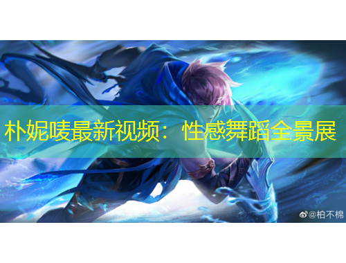 朴妮唛最新视频：性感舞蹈全景展
