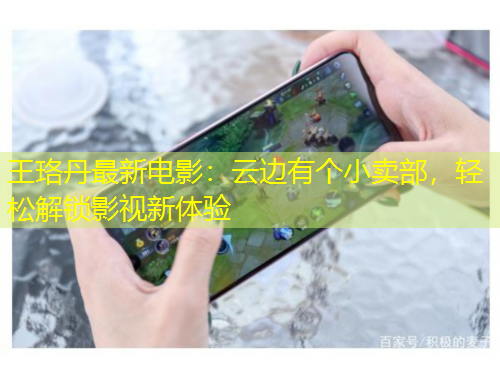 王珞丹最新电影：云边有个小卖部，轻松解锁影视新体验