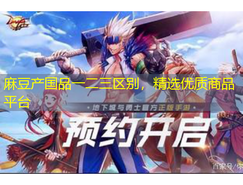 麻豆产国品一二三区别，精选优质商品平台
