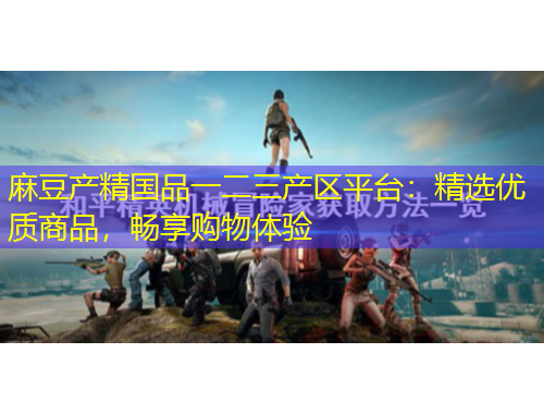 麻豆产精国品一二三产区平台：精选优质商品，畅享购物体验