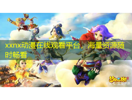 xxnx动漫在线观看平台，海量资源随时畅看