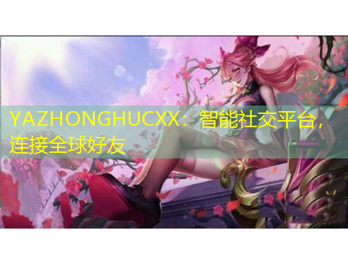 YAZHONGHUCXX：智能社交平台，连接全球好友