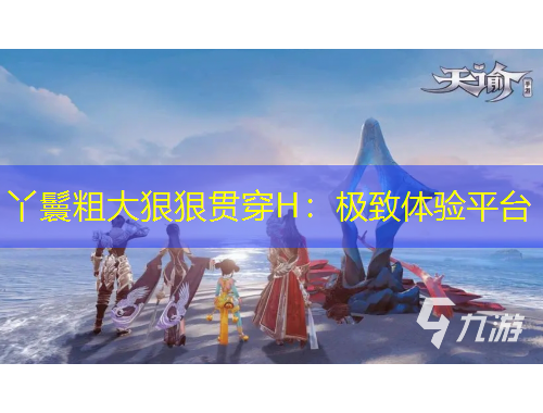 丫鬟粗大狠狠贯穿H：极致体验平台