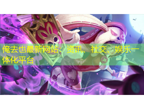 俺去也最新网站：资讯、社交、娱乐一体化平台