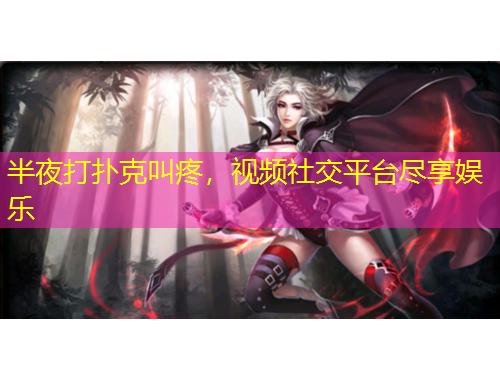 半夜打扑克叫疼，视频社交平台尽享娱乐