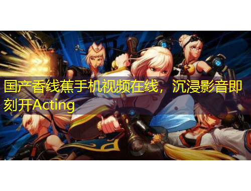 国产香线蕉手机视频在线，沉浸影音即刻开Acting