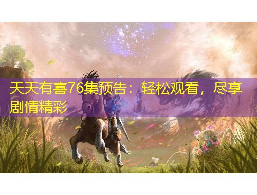 天天有喜76集预告：轻松观看，尽享剧情精彩