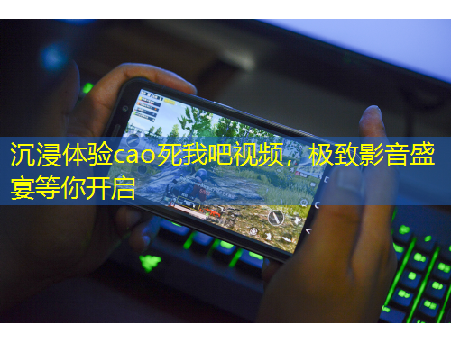沉浸体验cao死我吧视频，极致影音盛宴等你开启