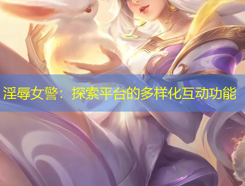 淫辱女警：探索平台的多样化互动功能