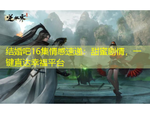 结婚吧16集情感速递：甜蜜剧情，一键直达幸福平台